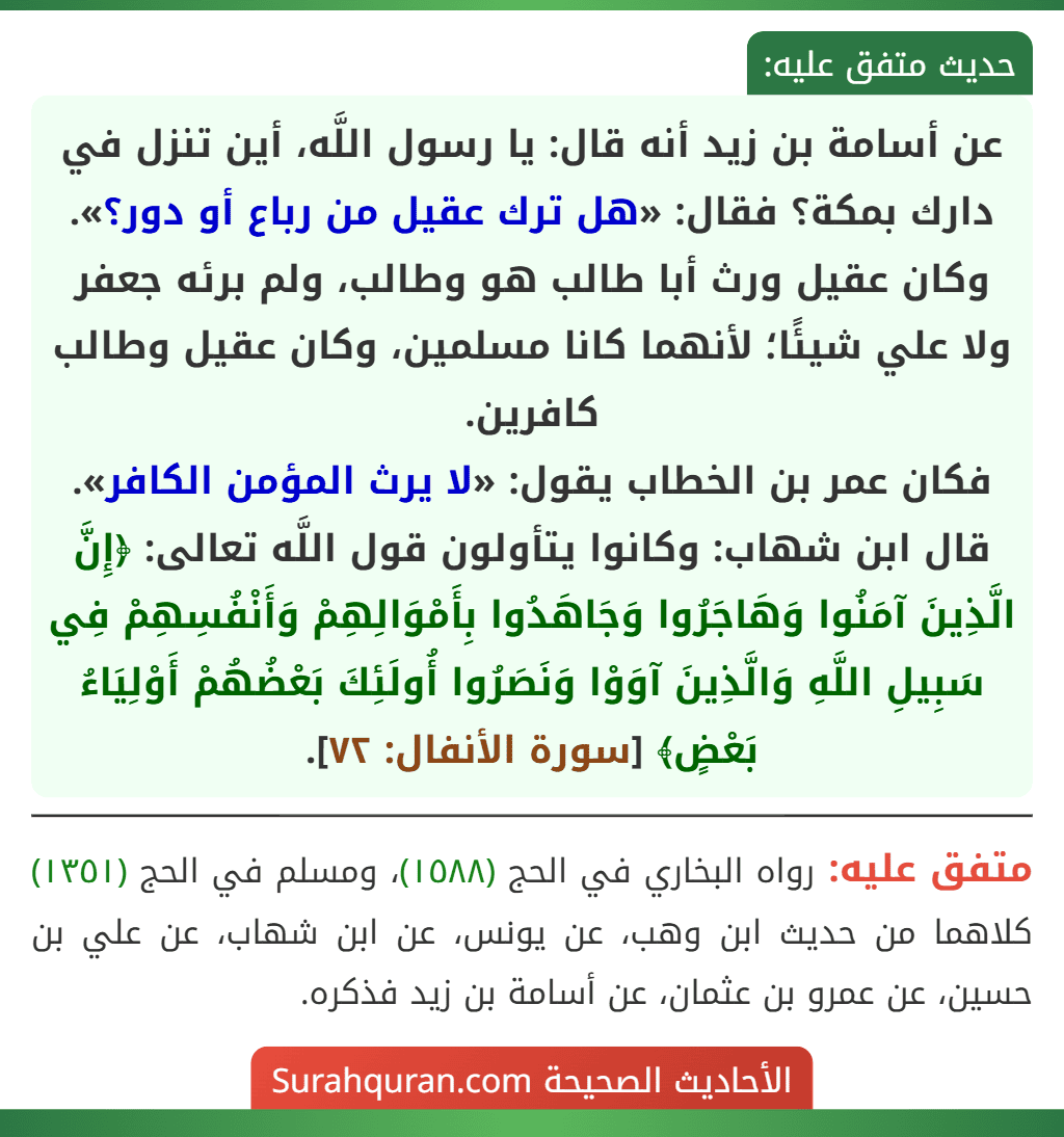عن أسامة بن زيد أنه قال: يا رسول اللَّه، أين تنزل في دارك بمكة؟ فقال: «هل ترك عقيل من رباع أو دور؟». وكان عقيل ورث أبا طالب هو وطالب، ولم برئه جعفر ولا علي شيئًا؛ لأنهما كانا مسلمين، وكان عقيل وطالب كافرين.
فكان عمر بن الخطاب يقول: «لا يرث المؤمن الكافر».
قال ابن شهاب: وكانوا يتأولون قول اللَّه تعالى: ﴿إِنَّ الَّذِينَ آمَنُوا وَهَاجَرُوا وَجَاهَدُوا بِأَمْوَالِهِمْ وَأَنْفُسِهِمْ فِي سَبِيلِ اللَّهِ وَالَّذِينَ آوَوْا وَنَصَرُوا أُولَئِكَ بَعْضُهُمْ أَوْلِيَاءُ بَعْضٍ﴾ [سورة الأنفال: ٧٢].