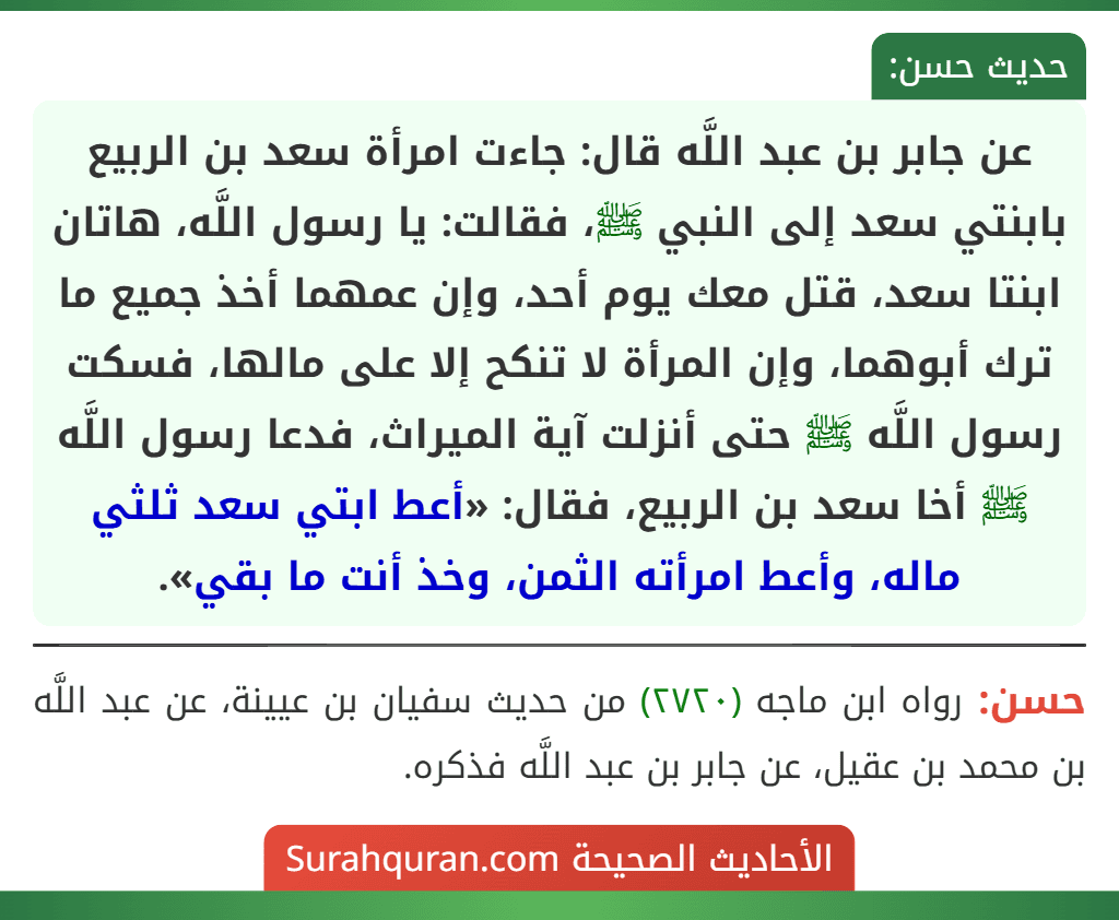 عن جابر بن عبد اللَّه قال: جاءت امرأة سعد بن الربيع بابنتي سعد إلى النبي ﷺ، فقالت: يا رسول اللَّه، هاتان ابنتا سعد، قتل معك يوم أحد، وإن عمهما أخذ جميع ما ترك أبوهما، وإن المرأة لا تنكح إلا على مالها، فسكت رسول اللَّه ﷺ حتى أنزلت آية الميراث، فدعا رسول اللَّه ﷺ أخا سعد بن الربيع، فقال: «أعط ابتي سعد ثلثي ماله، وأعط امرأته الثمن، وخذ أنت ما بقي». عن جابر بن عبد اللَّه قال: جاءت امرأة سعد بن الربيع بابنتي سعد إلى النبي ﷺ، فقالت: يا رسول اللَّه، هاتان ابنتا سعد، قتل معك يوم أحد، وإن عمهما أخذ جميع ما ترك أبوهما، وإن المرأة لا تنكح إلا على مالها، فسكت رسول اللَّه ﷺ حتى أنزلت آية الميراث، فدعا رسول اللَّه ﷺ أخا سعد بن الربيع، فقال: «أعط ابتي سعد ثلثي ماله، وأعط امرأته الثمن، وخذ أنت ما بقي».