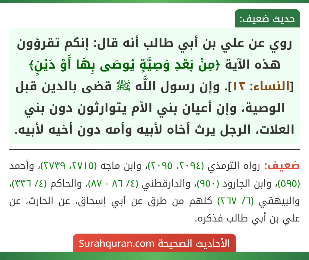 روي عن علي بن أبي طالب أنه قال: إنكم تقرؤون هذه الآية ﴿مِنْ بَعْدِ وَصِيَّةٍ يُوصَى بِهَا أَوْ دَيْنٍ﴾ [النساء: ١٢]. وإن رسول اللَّه ﷺ قضى بالدين قبل الوصية، وإن أعيان بني الأم يتوارثون دون بني العلات، الرجل يرث أخاه لأبيه وأمه دون أخيه لأبيه.