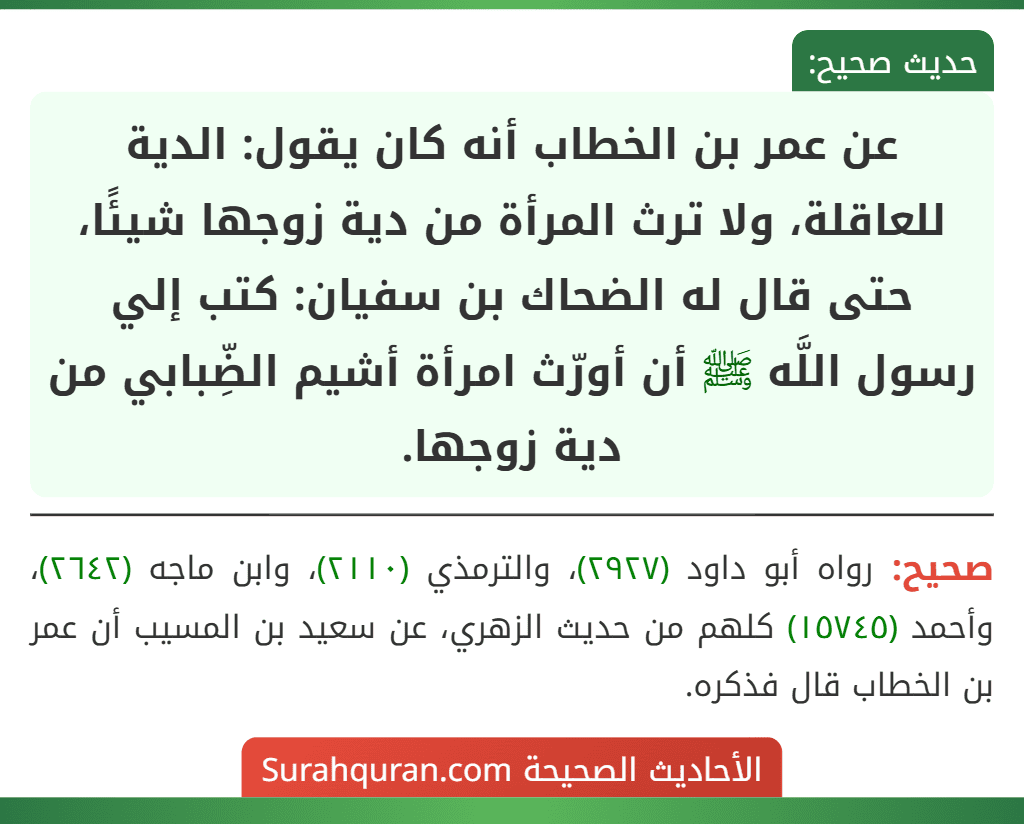 عن عمر بن الخطاب أنه كان يقول: الدية للعاقلة، ولا ترث المرأة من دية زوجها شيئًا، حتى قال له الضحاك بن سفيان: كتب إلي رسول اللَّه ﷺ أن أورّث امرأة أشيم الضِّبابي من دية زوجها.