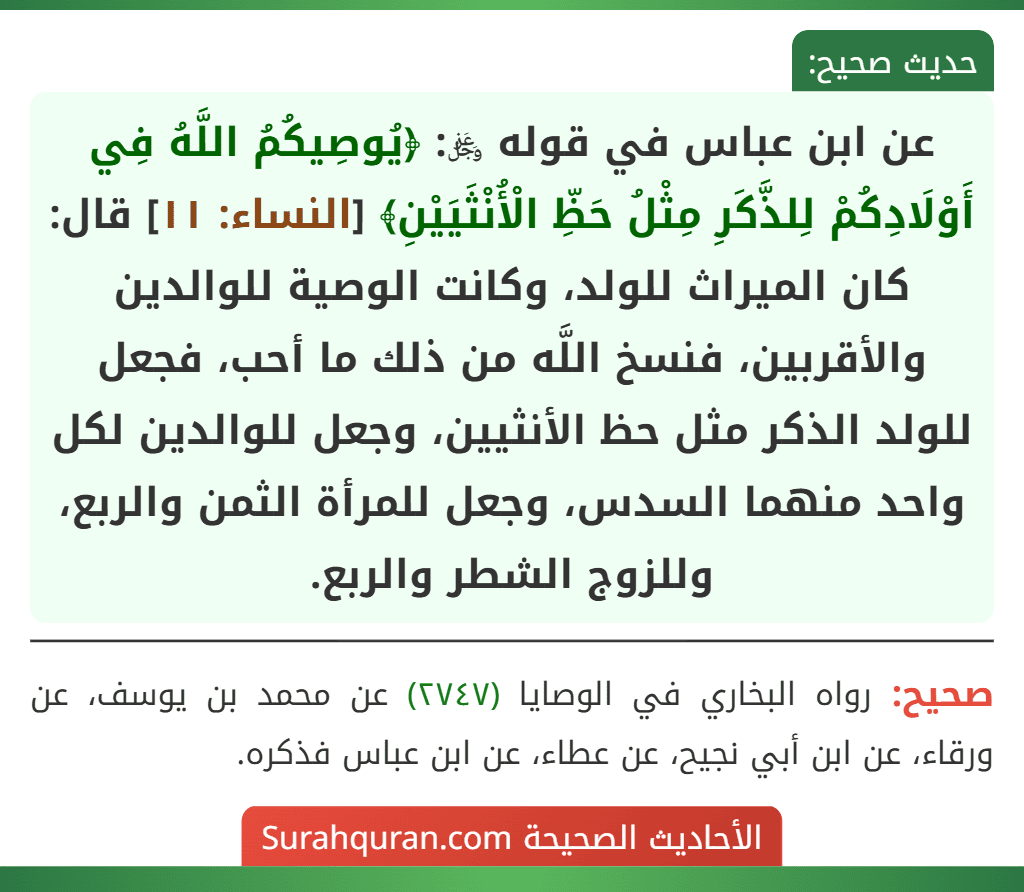 عن ابن عباس في قوله ﷿: ﴿يُوصِيكُمُ اللَّهُ فِي أَوْلَادِكُمْ لِلذَّكَرِ مِثْلُ حَظِّ الْأُنْثَيَيْنِ﴾ [النساء: ١١] قال: كان الميراث للولد، وكانت الوصية للوالدين والأقربين، فنسخ اللَّه من ذلك ما أحب، فجعل للولد الذكر مثل حظ الأنثيين، وجعل للوالدين لكل واحد منهما السدس، وجعل للمرأة الثمن والربع، وللزوج الشطر والربع.