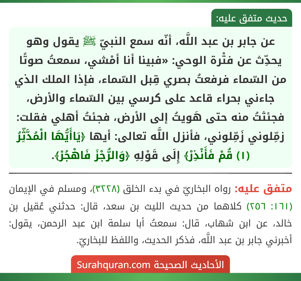 عن جابر بن عبد اللَّه، أنّه سمع النبيّ ﷺ يقول وهو يحدِّث عن فتْرة الوحي: «فبينا أنا أمْشي، سمعتُ صوتًا من السّماء فرفعتُ بصري قِبل السّماء، فإذا الملك الذي جاءني بحراء قاعد على كرسي بين السّماء والأرض، فجئثتُ منه حتى هَويتُ إلى الأرض، فجئتُ أهلي فقلت: زمِّلوني زَمِّلوني، فأنزل اللَّه تعالى: أيها ﴿يَاأَيُّهَا الْمُدَّثِّرُ (١) قُمْ فَأَنْذِرْ﴾ إِلَى قَوْلِهِ ﴿وَالرُّجْزَ فَاهْجُرْ﴾.