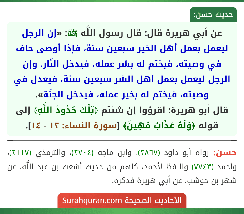 عن أبي هريرة قال: قال رسول اللَّه ﷺ: «إن الرجل ليعمل بعمل أهل الخير سبعين سنة، فإذا أوصى حاف في وصيته، فيختم له بشر عمله، فيدخل النّار. وإن الرجل ليعمل بعمل أهل الشر سبعين سنة، فيعدل في وصيته، فيختم له بخير عمله، فيدخل الجنّة».
قال أبو هريرة: اقرؤوا إن شئتم ﴿تِلْكَ حُدُودُ اللَّهِ﴾ إلى قوله ﴿وَلَهُ عَذَابٌ مُهِينٌ﴾ [سورة النساء: ١٢ - ١٤].