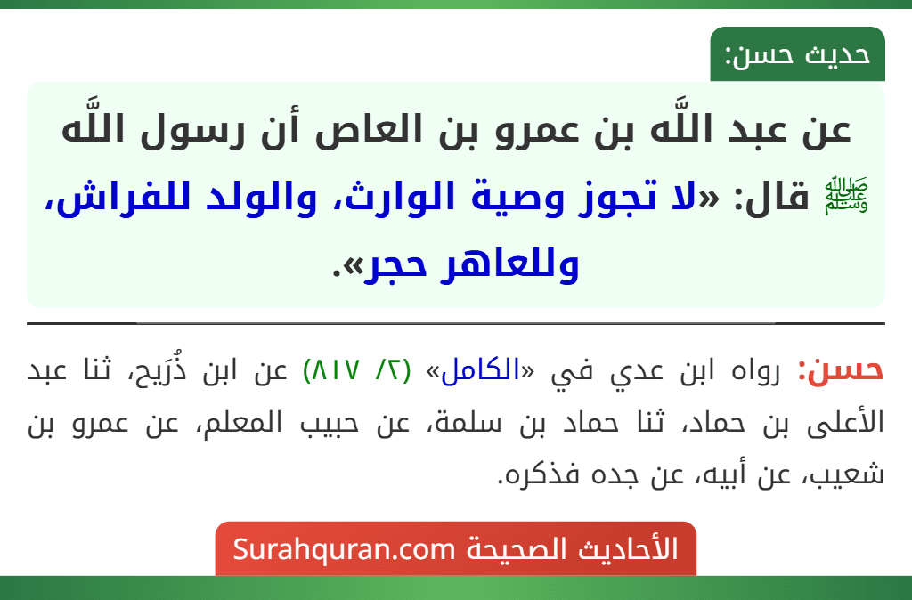 عن عبد اللَّه بن عمرو بن العاص أن رسول اللَّه ﷺ قال: «لا تجوز وصية الوارث، والولد للفراش، وللعاهر حجر». عن عبد اللَّه بن عمرو بن العاص أن رسول اللَّه ﷺ قال: «لا تجوز وصية الوارث، والولد للفراش، وللعاهر حجر».