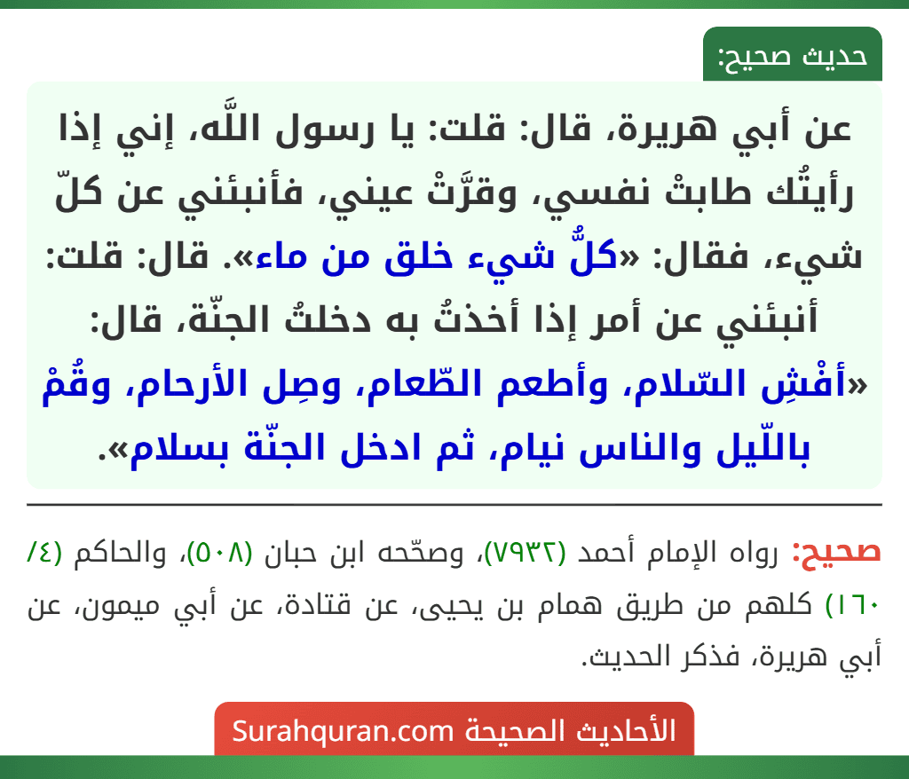عن أبي هريرة، قال: قلت: يا رسول اللَّه، إني إذا رأيتُك طابتْ نفسي، وقرَّتْ عيني، فأنبئني عن كلّ شيء، فقال: «كلُّ شيء خلق من ماء». قال: قلت: أنبئني عن أمر إذا أخذتُ به دخلتُ الجنّة، قال: «أفْشِ السّلام، وأطعم الطّعام، وصِل الأرحام، وقُمْ باللّيل والناس نيام، ثم ادخل الجنّة بسلام».