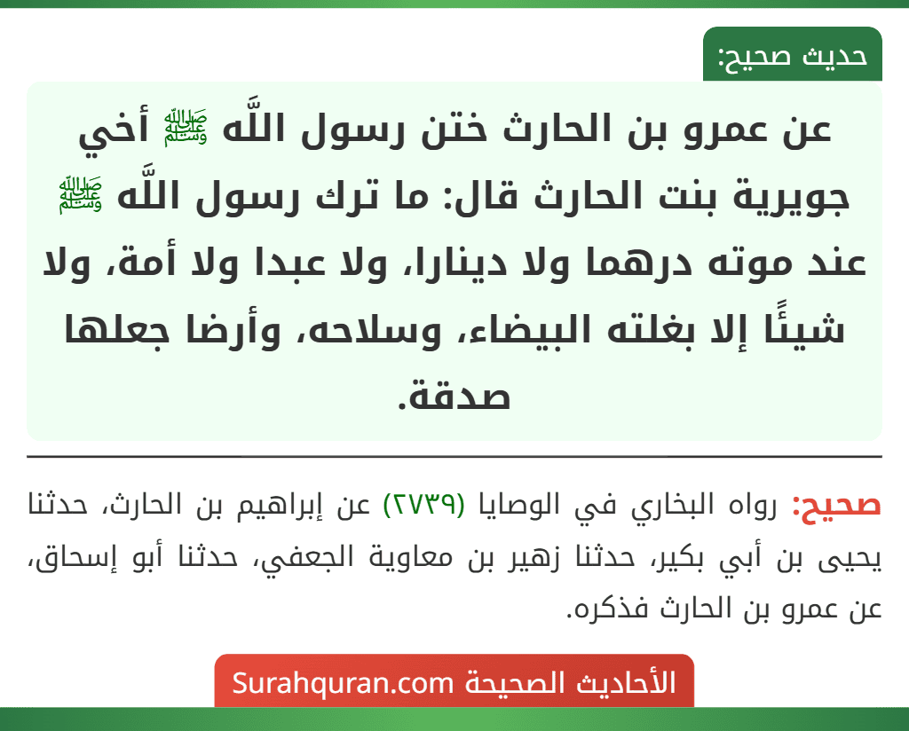 عن عمرو بن الحارث ختن رسول اللَّه ﷺ أخي جويرية بنت الحارث قال: ما ترك رسول اللَّه ﷺ عند موته درهما ولا دينارا، ولا عبدا ولا أمة، ولا شيئًا إلا بغلته البيضاء، وسلاحه، وأرضا جعلها صدقة.