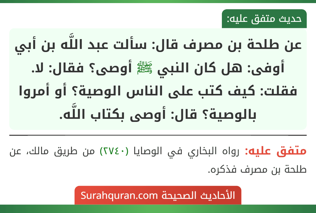 عن طلحة بن مصرف قال: سألت عبد اللَّه بن أبي أوفى: هل كان النبي ﷺ أوصى؟ فقال: لا. فقلت: كيف كتب على الناس الوصية؟ أو أمروا بالوصية؟ قال: أوصى بكتاب اللَّه.