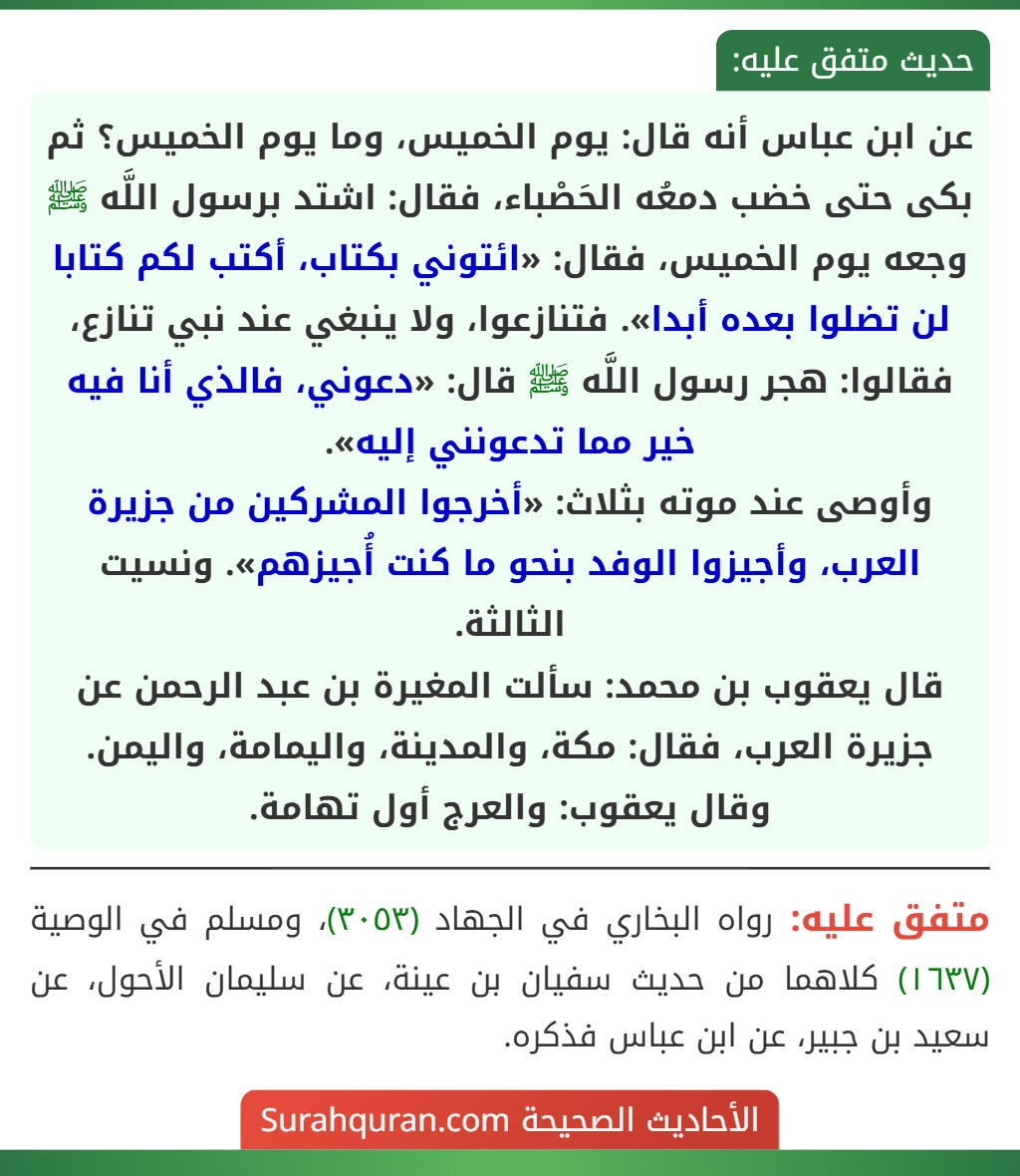 عن ابن عباس أنه قال: يوم الخميس، وما يوم الخميس؟ ثم بكى حتى خضب دمعُه الحَصْباء، فقال: اشتد برسول اللَّه ﷺ وجعه يوم الخميس، فقال: «ائتوني بكتاب، أكتب لكم كتابا لن تضلوا بعده أبدا». فتنازعوا، ولا ينبغي عند نبي تنازع،
فقالوا: هجر رسول اللَّه ﷺ قال: «دعوني، فالذي أنا فيه خير مما تدعونني إليه».
وأوصى عند موته بثلاث: «أخرجوا المشركين من جزيرة العرب، وأجيزوا الوفد بنحو ما كنت أُجيزهم». ونسيت الثالثة.
قال يعقوب بن محمد: سألت المغيرة بن عبد الرحمن عن جزيرة العرب، فقال: مكة، والمدينة، واليمامة، واليمن.
وقال يعقوب: والعرج أول تهامة. عن ابن عباس أنه قال: يوم الخميس، وما يوم الخميس؟ ثم بكى حتى خضب دمعُه الحَصْباء، فقال: اشتد برسول اللَّه ﷺ وجعه يوم الخميس، فقال: «ائتوني بكتاب، أكتب لكم كتابا لن تضلوا بعده أبدا». فتنازعوا، ولا ينبغي عند نبي تنازع،
فقالوا: هجر رسول اللَّه ﷺ قال: «دعوني، فالذي أنا فيه خير مما تدعونني إليه».
وأوصى عند موته بثلاث: «أخرجوا المشركين من جزيرة العرب، وأجيزوا الوفد بنحو ما كنت أُجيزهم». ونسيت الثالثة.
قال يعقوب بن محمد: سألت المغيرة بن عبد الرحمن عن جزيرة العرب، فقال: مكة، والمدينة، واليمامة، واليمن.
وقال يعقوب: والعرج أول تهامة.