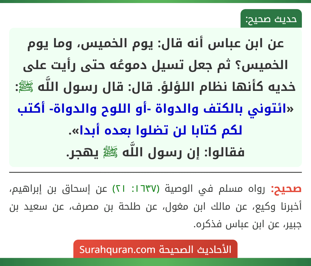 عن ابن عباس أنه قال: يوم الخميس، وما يوم الخميس؟ ثم جعل تسيل دموعُه حتى رأيت على خديه كأنها نظام اللؤلؤ. قال: قال رسول اللَّه ﷺ: «ائتوني بالكتف والدواة -أو اللوح والدواة- أكتب لكم كتابا لن تضلوا بعده أبدا».
فقالوا: إن رسول اللَّه ﷺ يهجر.