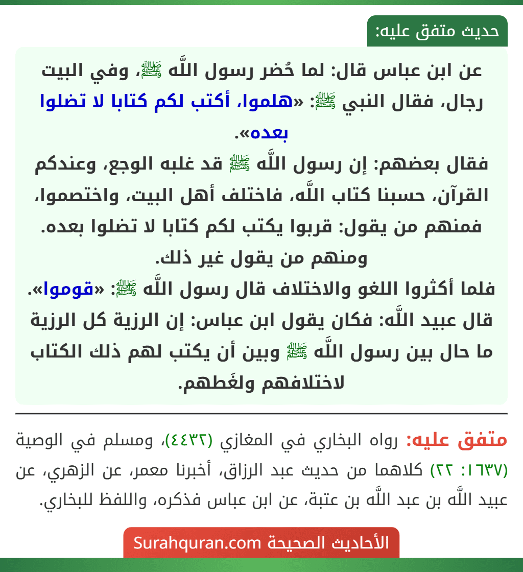 عن ابن عباس قال: لما حُضر رسول اللَّه ﷺ، وفي البيت رجال، فقال النبي ﷺ: «هلموا، أكتب لكم كتابا لا تضلوا بعده».
فقال بعضهم: إن رسول اللَّه ﷺ قد غلبه الوجع، وعندكم القرآن، حسبنا كتاب اللَّه، فاختلف أهل البيت، واختصموا، فمنهم من يقول: قربوا يكتب لكم كتابا لا تضلوا بعده. ومنهم من يقول غير ذلك.
فلما أكثروا اللغو والاختلاف قال رسول اللَّه ﷺ: «قوموا».
قال عبيد اللَّه: فكان يقول ابن عباس: إن الرزية كل الرزية ما حال بين رسول اللَّه ﷺ وبين أن يكتب لهم ذلك الكتاب لاختلافهم ولغَطهم.