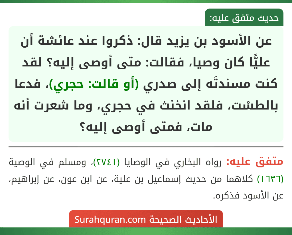 عن الأسود بن يزيد قال: ذكروا عند عائشة أن عليًّا كان وصيا، فقالت: متى أوصى إليه؟ لقد كنت مسندتَه إلى صدري (أو قالت: حجري)، فدعا بالطسْت، فلقد انخنث في حجري، وما شعرت أنه مات، فمتى أوصى إليه؟ عن الأسود بن يزيد قال: ذكروا عند عائشة أن عليًّا كان وصيا، فقالت: متى أوصى إليه؟ لقد كنت مسندتَه إلى صدري (أو قالت: حجري)، فدعا بالطسْت، فلقد انخنث في حجري، وما شعرت أنه مات، فمتى أوصى إليه؟