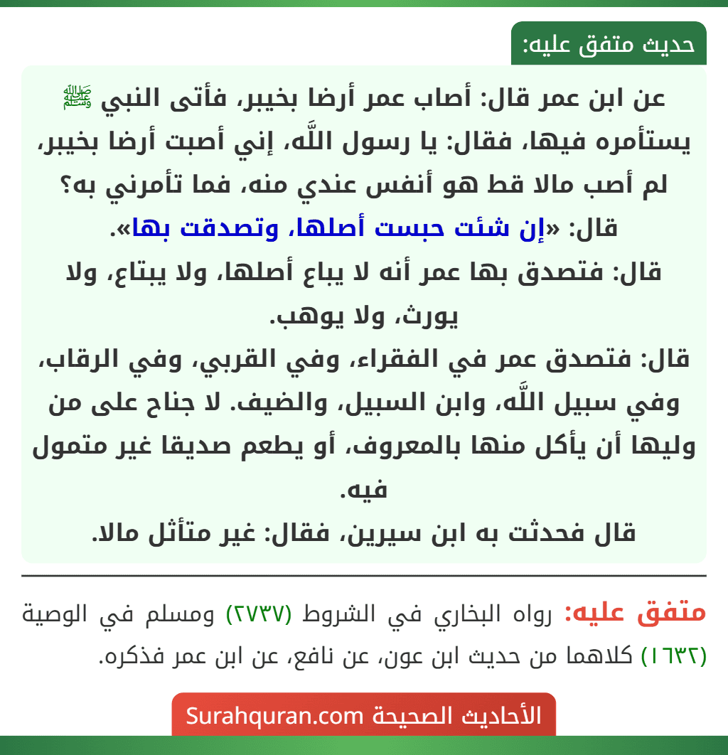 عن ابن عمر قال: أصاب عمر أرضا بخيبر، فأتى النبي ﷺ يستأمره فيها، فقال: يا رسول اللَّه، إني أصبت أرضا بخيبر، لم أصب مالا قط هو أنفس عندي منه، فما تأمرني به؟ قال: «إن شئت حبست أصلها، وتصدقت بها».
قال: فتصدق بها عمر أنه لا يباع أصلها، ولا يبتاع، ولا يورث، ولا يوهب.
قال: فتصدق عمر في الفقراء، وفي القربي، وفي الرقاب، وفي سبيل اللَّه، وابن السبيل، والضيف. لا جناح على من وليها أن يأكل منها بالمعروف، أو يطعم صديقا غير متمول فيه.
قال فحدثت به ابن سيرين، فقال: غير متأثل مالا.