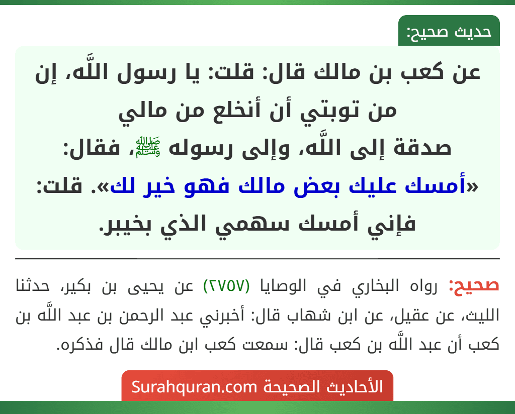 عن كعب بن مالك قال: قلت: يا رسول اللَّه، إن من توبتي أن أنخلع من مالي
صدقة إلى اللَّه، وإلى رسوله ﷺ، فقال: «أمسك عليك بعض مالك فهو خير لك». قلت: فإني أمسك سهمي الذي بخيبر. عن كعب بن مالك قال: قلت: يا رسول اللَّه، إن من توبتي أن أنخلع من مالي
صدقة إلى اللَّه، وإلى رسوله ﷺ، فقال: «أمسك عليك بعض مالك فهو خير لك». قلت: فإني أمسك سهمي الذي بخيبر.