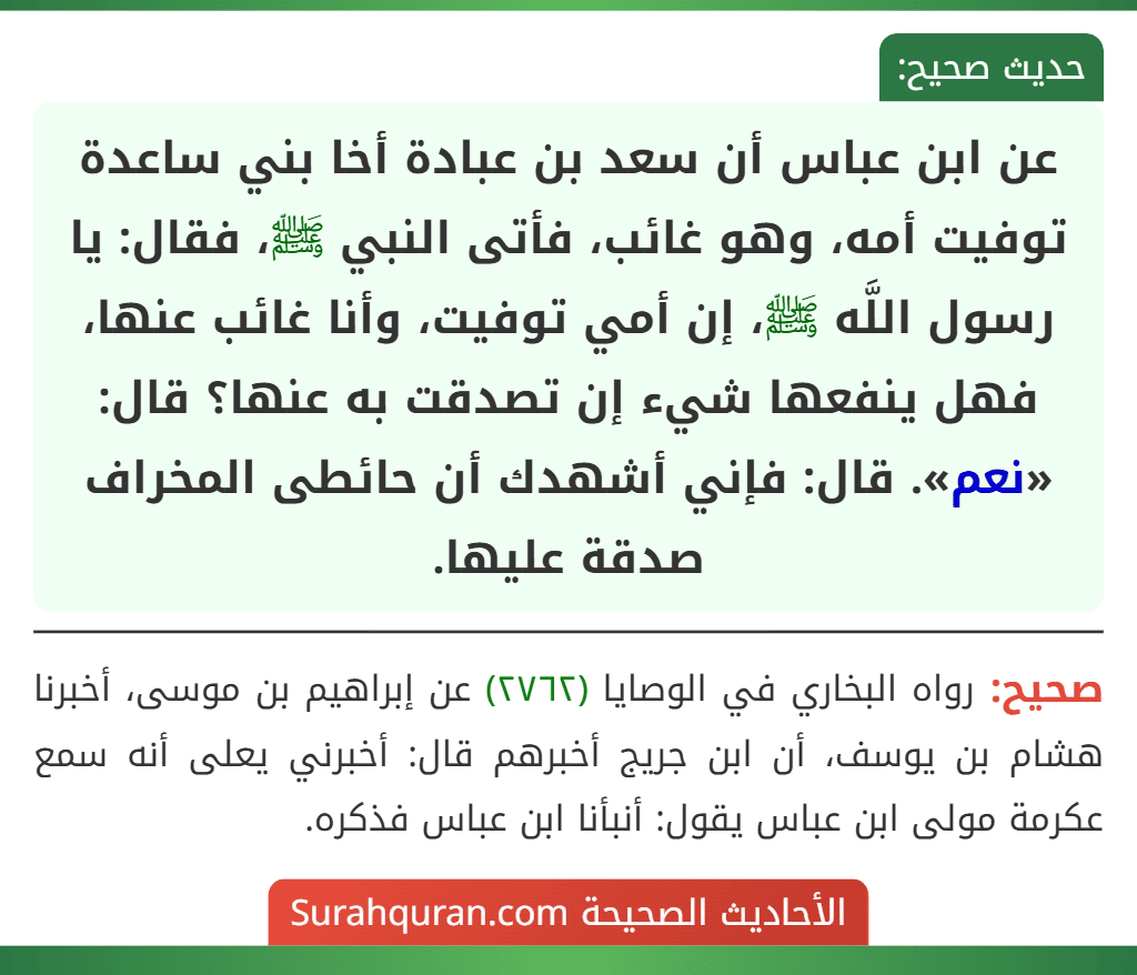عن ابن عباس أن سعد بن عبادة أخا بني ساعدة توفيت أمه، وهو غائب، فأتى النبي ﷺ، فقال: يا رسول اللَّه ﷺ، إن أمي توفيت، وأنا غائب عنها، فهل ينفعها شيء إن تصدقت به عنها؟ قال: «نعم». قال: فإني أشهدك أن حائطى المخراف صدقة عليها.