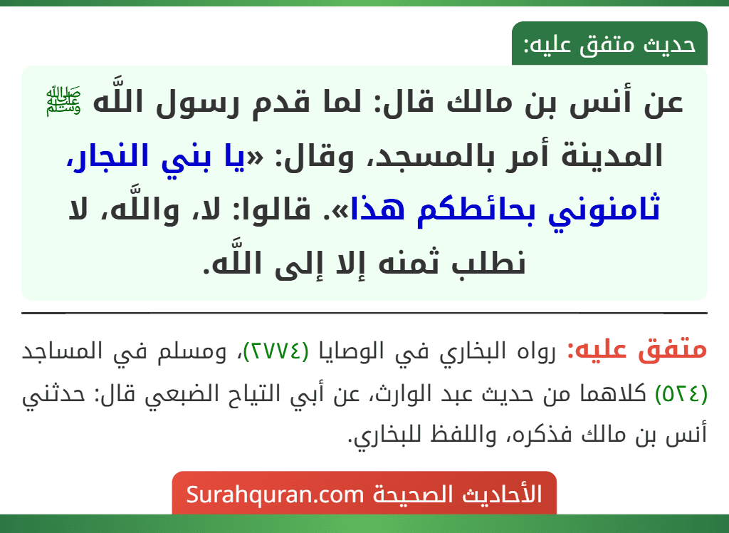 عن أنس بن مالك قال: لما قدم رسول اللَّه ﷺ المدينة أمر بالمسجد، وقال: «يا بني النجار، ثامنوني بحائطكم هذا». قالوا: لا، واللَّه، لا نطلب ثمنه إلا إلى اللَّه. عن أنس بن مالك قال: لما قدم رسول اللَّه ﷺ المدينة أمر بالمسجد، وقال: «يا بني النجار، ثامنوني بحائطكم هذا». قالوا: لا، واللَّه، لا نطلب ثمنه إلا إلى اللَّه.