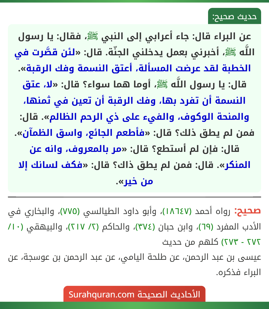 عن البراء قال: جاء أعرابي إلى النبي ﷺ، فقال: يا رسول اللَّه ﷺ، أخبرني بعمل يدخلني الجنّة. قال: «لئن قصَّرت في الخطبة لقد عرضت المسألة، أعتق النسمة وفك الرقبة». قال: يا رسول اللَّه ﷺ، أوما هما سواء؟ قال: «لا، عتق النسمة أن تفرد بها، وفك الرقبة أن تعين في ثمنها، والمنحة الوكوف، والفيء على ذي الرحم الظالم». قال: فمن لم يطق ذلك؟ قال: «فأطعم الجائع، واسق الظمآن». قال: فإن لم أستطع؟ قال: «مر بالمعروف، وانه عن المنكر». قال: فمن لم يطق ذاك؟ قال: «فكف لسانك إلا من خير».