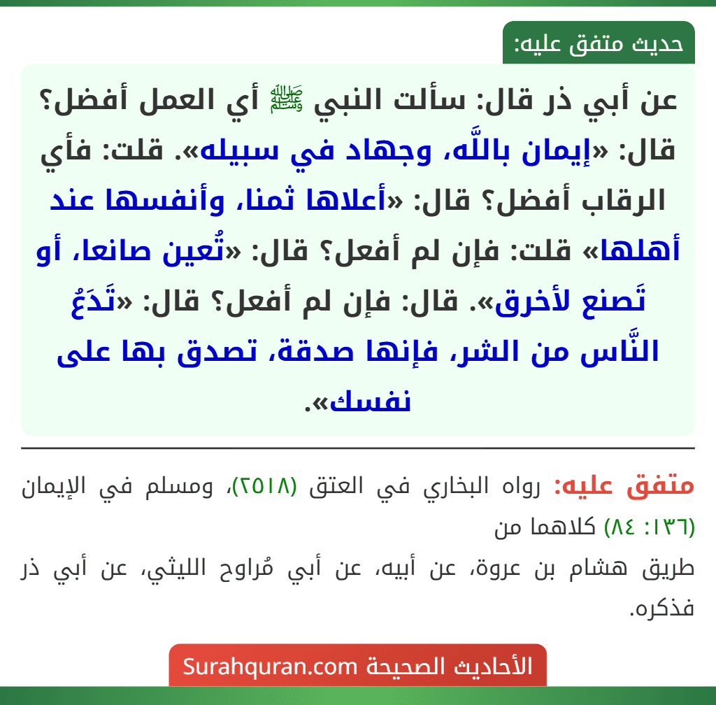 عن أبي ذر قال: سألت النبي ﷺ أي العمل أفضل؟ قال: «إيمان باللَّه، وجهاد في سبيله». قلت: فأي الرقاب أفضل؟ قال: «أعلاها ثمنا، وأنفسها عند أهلها» قلت: فإن لم أفعل؟ قال: «تُعين صانعا، أو تَصنع لأخرق». قال: فإن لم أفعل؟ قال: «تَدَعُ النَّاس من الشر، فإنها صدقة، تصدق بها على نفسك».