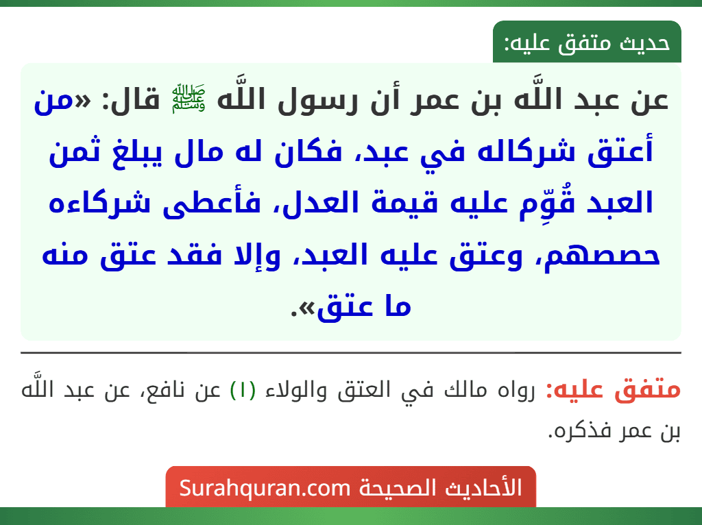 عن عبد اللَّه بن عمر أن رسول اللَّه ﷺ قال: «من أعتق شركاله في عبد، فكان له مال يبلغ ثمن العبد قُوِّم عليه قيمة العدل، فأعطى شركاءه حصصهم، وعتق عليه العبد، وإلا فقد عتق منه ما عتق».