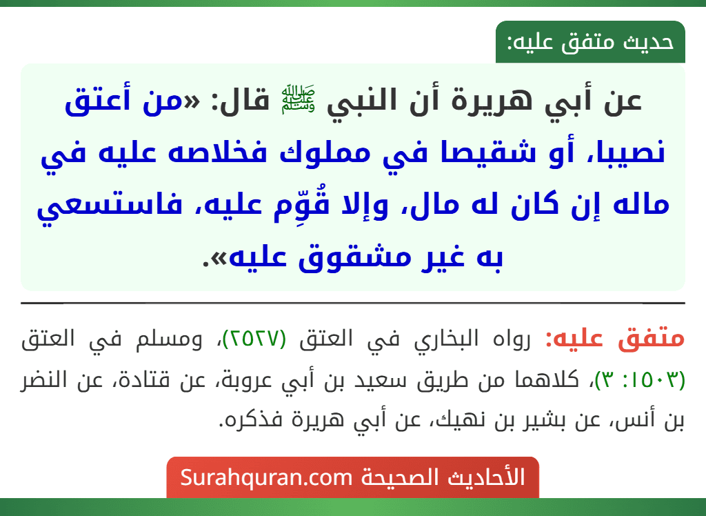 عن أبي هريرة أن النبي ﷺ قال: «من أعتق نصيبا، أو شقيصا في مملوك فخلاصه عليه في ماله إن كان له مال، وإلا قُوِّم عليه، فاستسعي به غير مشقوق عليه».