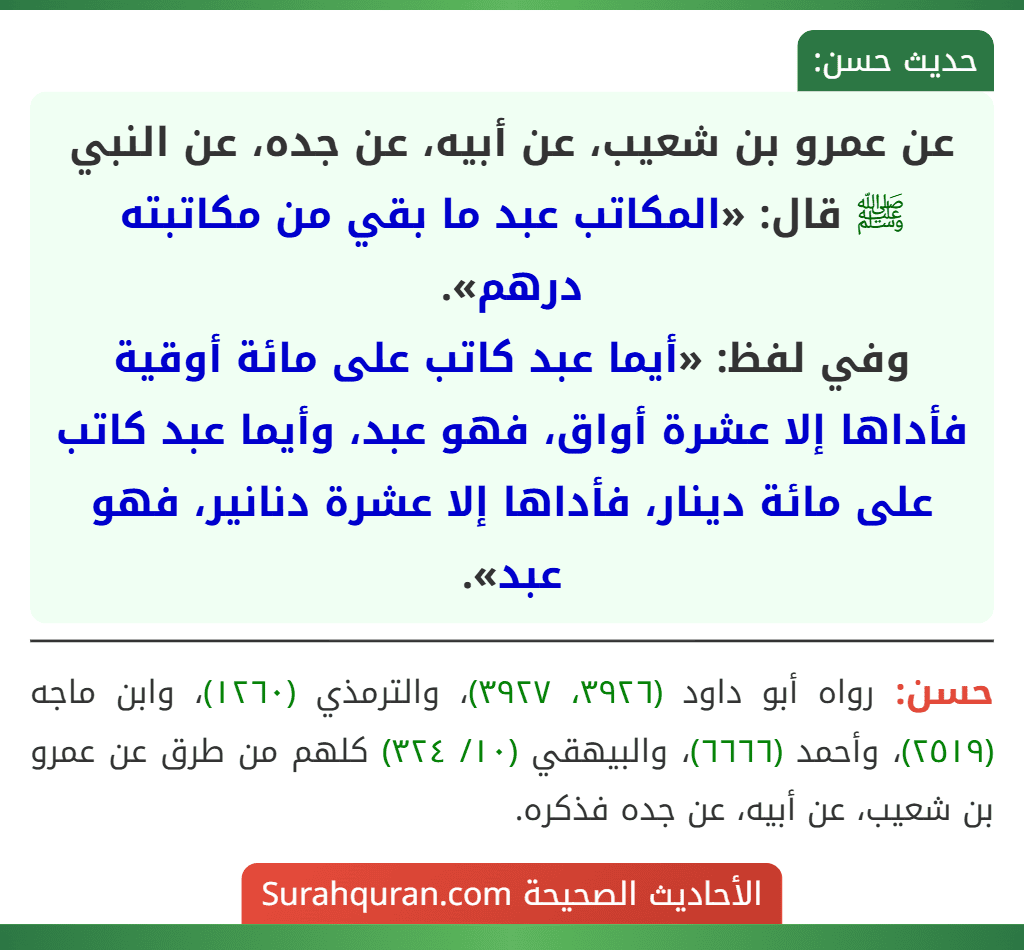 عن عمرو بن شعيب، عن أبيه، عن جده، عن النبي ﷺ قال: «المكاتب عبد ما بقي من مكاتبته درهم».
وفي لفظ: «أيما عبد كاتب على مائة أوقية فأداها إلا عشرة أواق، فهو عبد، وأيما عبد كاتب على مائة دينار، فأداها إلا عشرة دنانير، فهو عبد».