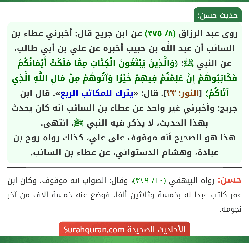 روى عبد الرزاق (٨/ ٣٧٥) عن ابن جريج قال: أخبرني عطاء بن السائب أن عبد اللَّه بن حبيب أخبره عن علي بن أبي طالب، عن النبي ﷺ: ﴿وَالَّذِينَ يَبْتَغُونَ الْكِتَابَ مِمَّا مَلَكَتْ أَيْمَانُكُمْ فَكَاتِبُوهُمْ إِنْ عَلِمْتُمْ فِيهِمْ خَيْرًا وَآتُوهُمْ مِنْ مَالِ اللَّهِ الَّذِي آتَاكُمْ﴾ [النور: ٣٣]. قال: «يترك للمكاتب الربع». قال ابن جريج: وأخبرني غير واحد عن عطاء بن السائب أنه كان يحدث بهذا الحديث، لا يذكر فيه النبي ﷺ. انتهى.
هذا هو الصحيح أنه موقوف على علي، كذلك رواه روح بن عبادة، وهشام الدستوائي، عن عطاء بن السائب.