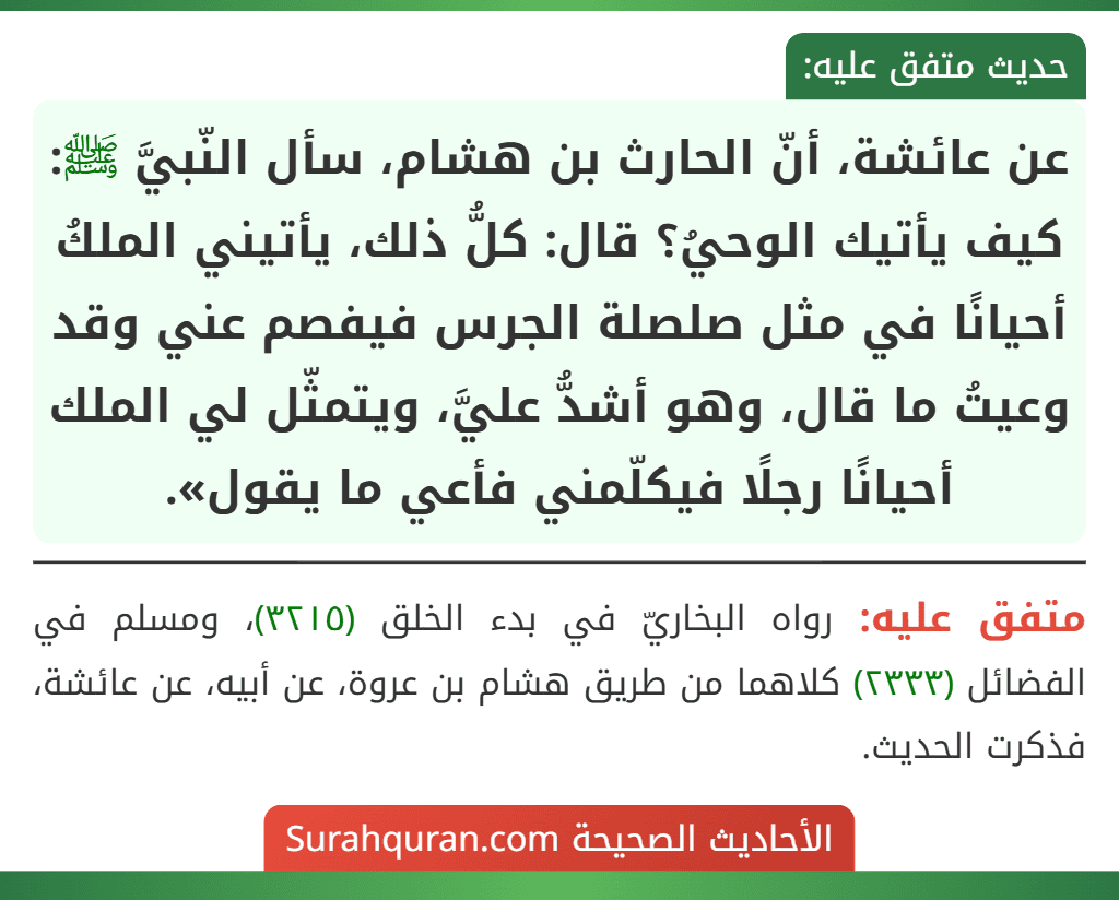 عن عائشة، أنّ الحارث بن هشام، سأل النّبيَّ ﷺ: كيف يأتيك الوحيُ؟ قال: كلُّ ذلك، يأتيني الملكُ أحيانًا في مثل صلصلة الجرس فيفصم عني وقد وعيتُ ما قال، وهو أشدُّ عليَّ، ويتمثّل لي الملك أحيانًا رجلًا فيكلّمني فأعي ما يقول».