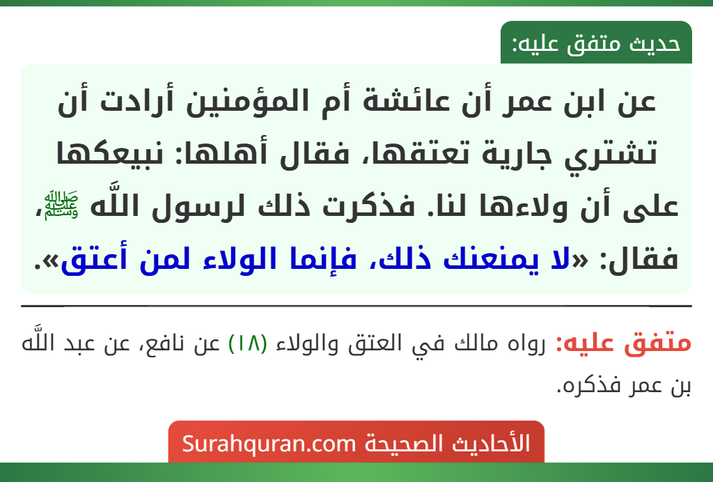 عن ابن عمر أن عائشة أم المؤمنين أرادت أن تشتري جارية تعتقها، فقال أهلها: نبيعكها على أن ولاءها لنا. فذكرت ذلك لرسول اللَّه ﷺ، فقال: «لا يمنعنك ذلك، فإنما الولاء لمن أعتق».