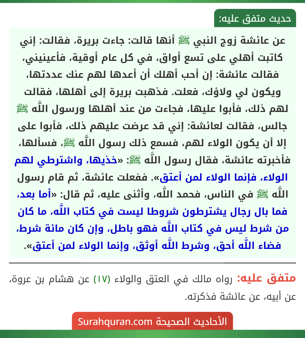 عن عائشة زوج النبي ﷺ أنها قالت: جاءت بريرة، فقالت: إني كاتبت أهلي على تسع أواق، في كل عام أوقية، فأعينيني، فقالت عائشة: إن أحب أهلك أن أعدها لهم عنك عددتها، ويكون لي ولاؤك، فعلت. فذهبت بريرة إلى أهلها، فقالت لهم ذلك، فأبوا عليها، فجاءت من عند أهلها ورسول اللَّه ﷺ جالس، فقالت لعائشة: إني قد عرضت عليهم ذلك، فأبوا على إلا أن يكون الولاء لهم، فسمع ذلك رسول اللَّه ﷺ، فسألها، فأخبرته عائشة، فقال رسول اللَّه ﷺ: «خذيها، واشترطي لهم الولاء، فإنما الولاء لمن أعتق». ففعلت عائشة، ثم قام رسول اللَّه ﷺ في الناس، فحمد اللَّه، وأثنى عليه، ثم قال: «أما بعد، فما بال رجال يشترطون شروطا ليست في كتاب اللَّه، ما كان من شرط ليس في كتاب اللَّه فهو باطل، وإن كان مائة شرط، فضاء اللَّه أحق، وشرط اللَّه أوثق، وإنما الولاء لمن أعتق».