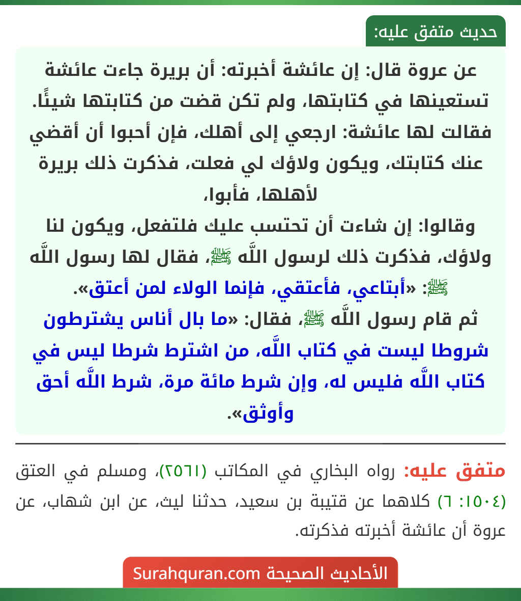 عن عروة قال: إن عائشة أخبرته: أن بريرة جاءت عائشة تستعينها في كتابتها، ولم تكن قضت من كتابتها شيئًا. فقالت لها عائشة: ارجعي إلى أهلك، فإن أحبوا أن أقضي عنك كتابتك، ويكون ولاؤك لي فعلت، فذكرت ذلك بريرة لأهلها، فأبوا،
وقالوا: إن شاءت أن تحتسب عليك فلتفعل، ويكون لنا ولاؤك، فذكرت ذلك لرسول اللَّه ﷺ، فقال لها رسول اللَّه ﷺ: «أبتاعي، فأعتقي، فإنما الولاء لمن أعتق».
ثم قام رسول اللَّه ﷺ، فقال: «ما بال أناس يشترطون شروطا ليست في كتاب اللَّه، من اشترط شرطا ليس في كتاب اللَّه فليس له، وإن شرط مائة مرة، شرط اللَّه أحق وأوثق». عن عروة قال: إن عائشة أخبرته: أن بريرة جاءت عائشة تستعينها في كتابتها، ولم تكن قضت من كتابتها شيئًا. فقالت لها عائشة: ارجعي إلى أهلك، فإن أحبوا أن أقضي عنك كتابتك، ويكون ولاؤك لي فعلت، فذكرت ذلك بريرة لأهلها، فأبوا،
وقالوا: إن شاءت أن تحتسب عليك فلتفعل، ويكون لنا ولاؤك، فذكرت ذلك لرسول اللَّه ﷺ، فقال لها رسول اللَّه ﷺ: «أبتاعي، فأعتقي، فإنما الولاء لمن أعتق».
ثم قام رسول اللَّه ﷺ، فقال: «ما بال أناس يشترطون شروطا ليست في كتاب اللَّه، من اشترط شرطا ليس في كتاب اللَّه فليس له، وإن شرط مائة مرة، شرط اللَّه أحق وأوثق».