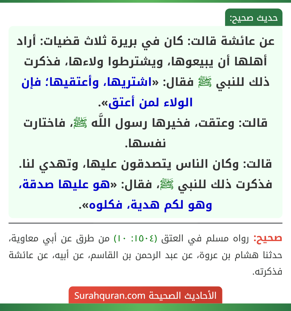 عن عائشة قالت: كان في بريرة ثلاث قضيات: أراد أهلها أن يبيعوها، ويشترطوا ولاءها، فذكرت ذلك للنبي ﷺ فقال: «اشتريها، وأعتقيها؛ فإن الولاء لمن أعتق».
قالت: وعتقت، فخيرها رسول اللَّه ﷺ، فاختارت نفسها.
قالت: وكان الناس يتصدقون عليها، وتهدي لنا. فذكرت ذلك للنبي ﷺ، فقال: «هو عليها صدقة، وهو لكم هدية، فكلوه».