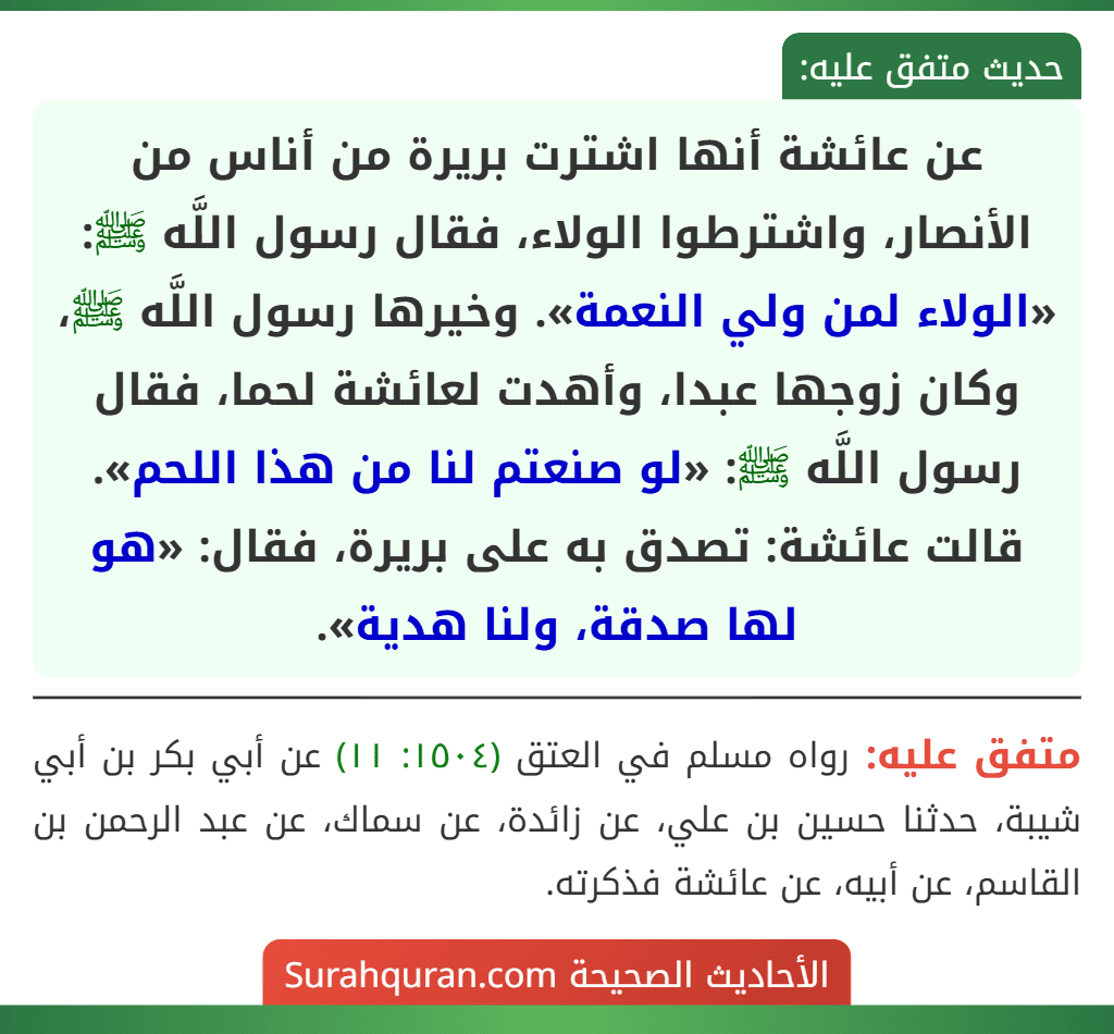 عن عائشة أنها اشترت بريرة من أناس من الأنصار، واشترطوا الولاء، فقال رسول اللَّه ﷺ: «الولاء لمن ولي النعمة». وخيرها رسول اللَّه ﷺ، وكان زوجها عبدا، وأهدت لعائشة لحما، فقال رسول اللَّه ﷺ: «لو صنعتم لنا من هذا اللحم». قالت عائشة: تصدق به على بريرة، فقال: «هو لها صدقة، ولنا هدية».