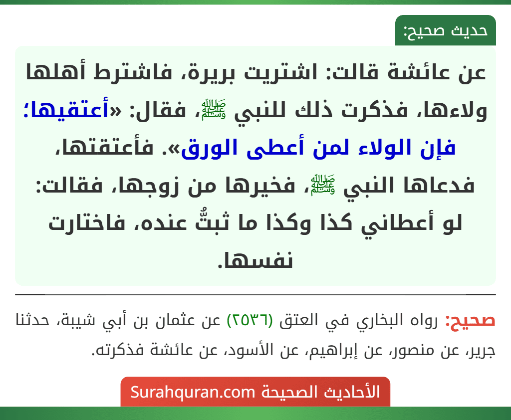 عن عائشة قالت: اشتريت بريرة، فاشترط أهلها ولاءها، فذكرت ذلك للنبي ﷺ، فقال: «أعتقيها؛ فإن الولاء لمن أعطى الورق». فأعتقتها، فدعاها النبي ﷺ، فخيرها من زوجها، فقالت: لو أعطاني كذا وكذا ما ثبتُّ عنده، فاختارت نفسها.