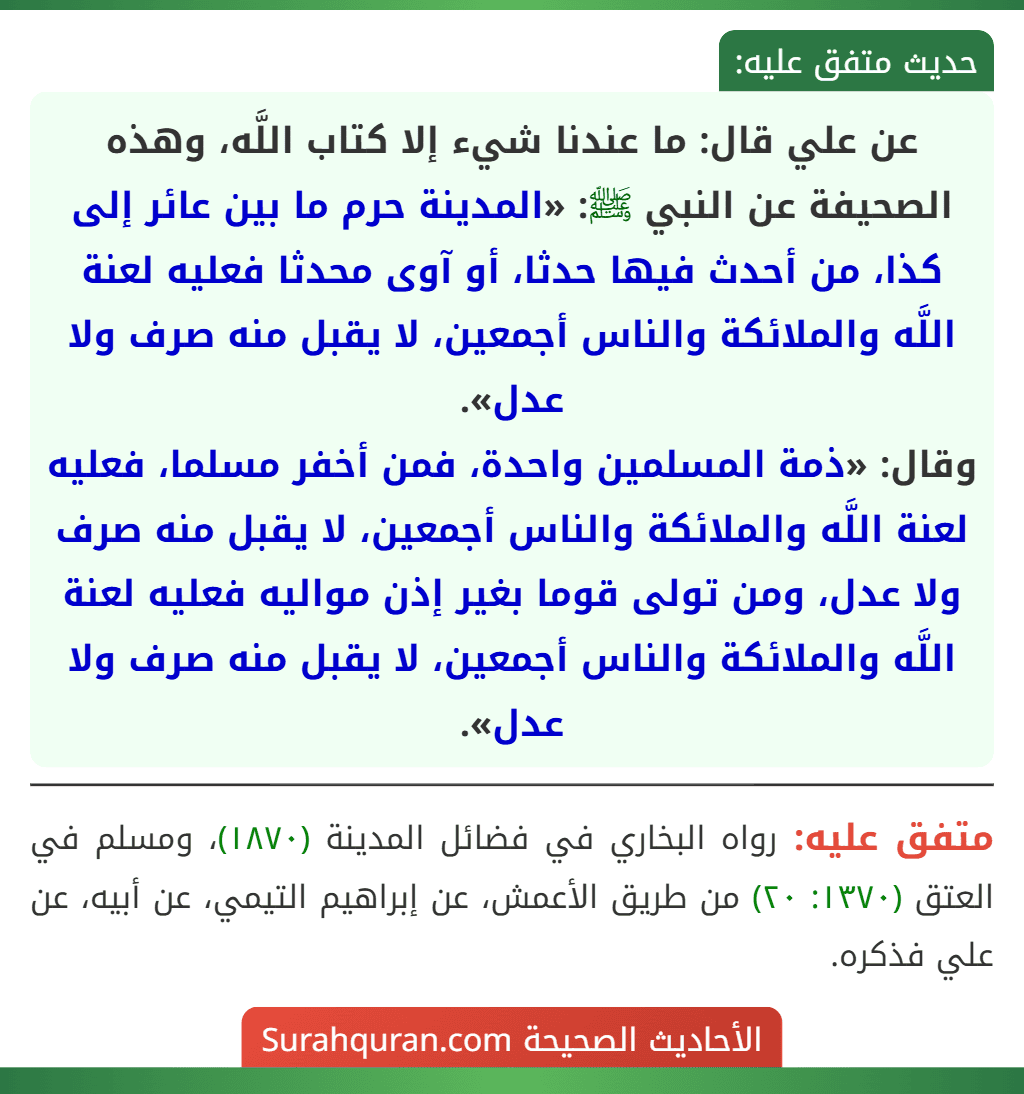 عن علي قال: ما عندنا شيء إلا كتاب اللَّه، وهذه الصحيفة عن النبي ﷺ: «المدينة حرم ما بين عائر إلى كذا، من أحدث فيها حدثا، أو آوى محدثا فعليه لعنة اللَّه والملائكة والناس أجمعين، لا يقبل منه صرف ولا عدل».
وقال: «ذمة المسلمين واحدة، فمن أخفر مسلما، فعليه لعنة اللَّه والملائكة والناس أجمعين، لا يقبل منه صرف ولا عدل، ومن تولى قوما بغير إذن مواليه فعليه لعنة اللَّه والملائكة والناس أجمعين، لا يقبل منه صرف ولا عدل».