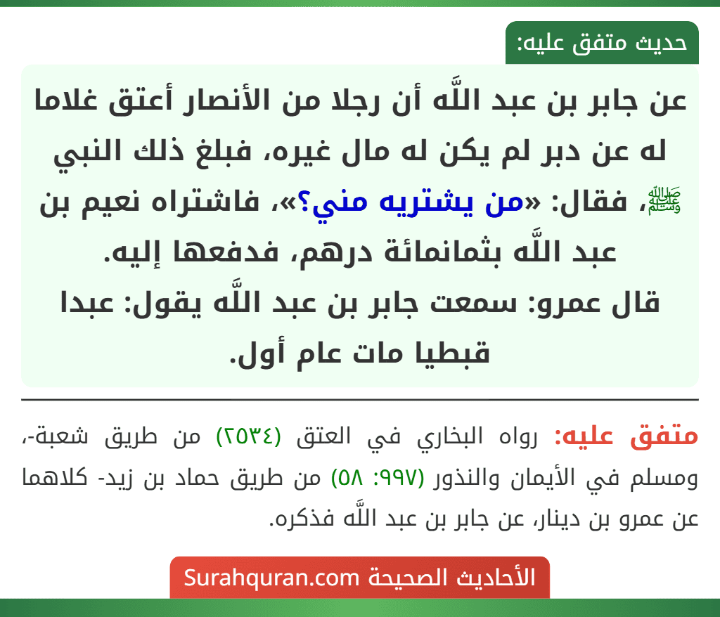 عن جابر بن عبد اللَّه أن رجلا من الأنصار أعتق غلاما له عن دبر لم يكن له مال غيره، فبلغ ذلك النبي ﷺ، فقال: «من يشتريه مني؟»، فاشتراه نعيم بن عبد اللَّه بثمانمائة درهم، فدفعها إليه.
قال عمرو: سمعت جابر بن عبد اللَّه يقول: عبدا قبطيا مات عام أول.