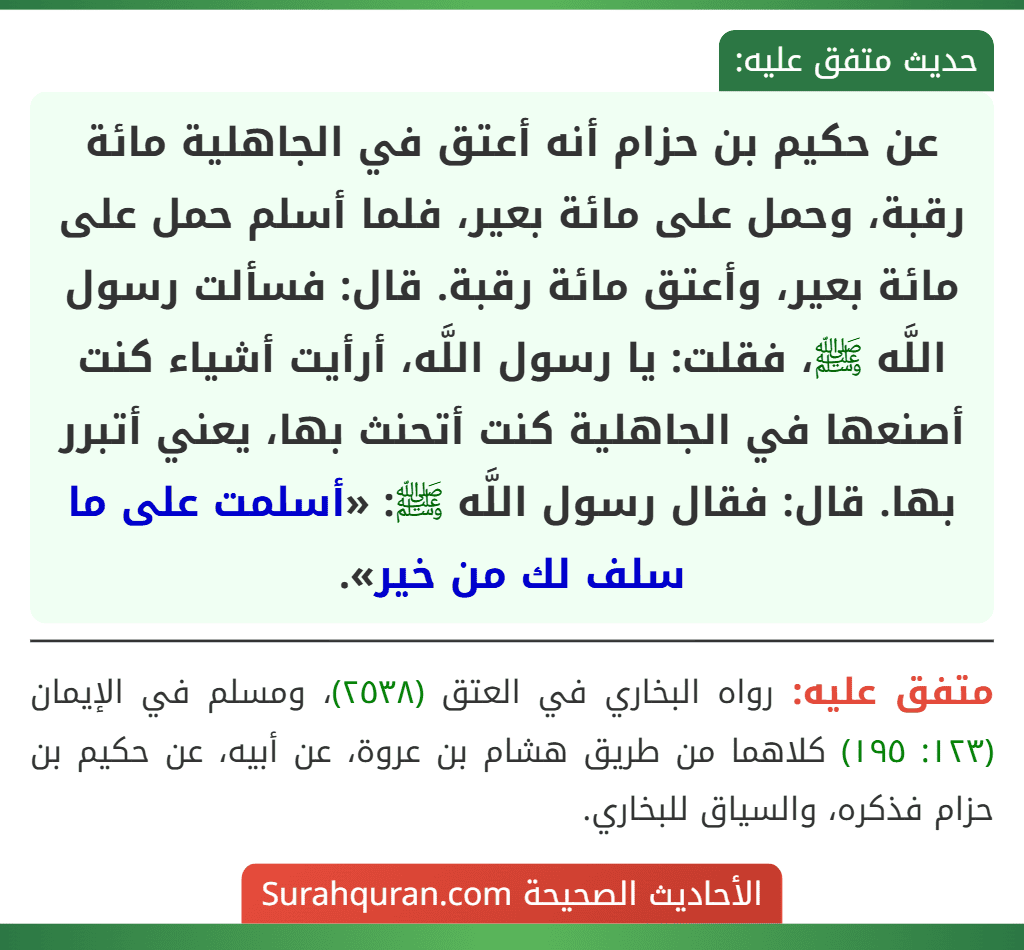 عن حكيم بن حزام أنه أعتق في الجاهلية مائة رقبة، وحمل على مائة بعير، فلما أسلم حمل على مائة بعير، وأعتق مائة رقبة. قال: فسألت رسول اللَّه ﷺ، فقلت: يا رسول اللَّه، أرأيت أشياء كنت أصنعها في الجاهلية كنت أتحنث بها، يعني أتبرر بها. قال: فقال رسول اللَّه ﷺ: «أسلمت على ما سلف لك من خير».