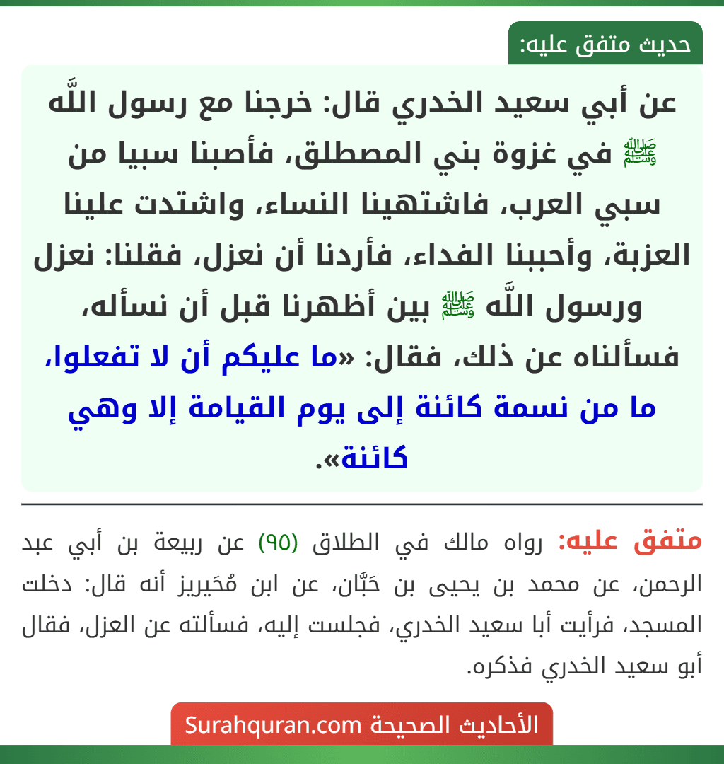 عن أبي سعيد الخدري قال: خرجنا مع رسول اللَّه ﷺ في غزوة بني المصطلق، فأصبنا سبيا من سبي العرب، فاشتهينا النساء، واشتدت علينا العزبة، وأحببنا الفداء، فأردنا أن نعزل، فقلنا: نعزل ورسول اللَّه ﷺ بين أظهرنا قبل أن نسأله، فسألناه عن ذلك، فقال: «ما عليكم أن لا تفعلوا، ما من نسمة كائنة إلى يوم القيامة إلا وهي كائنة».