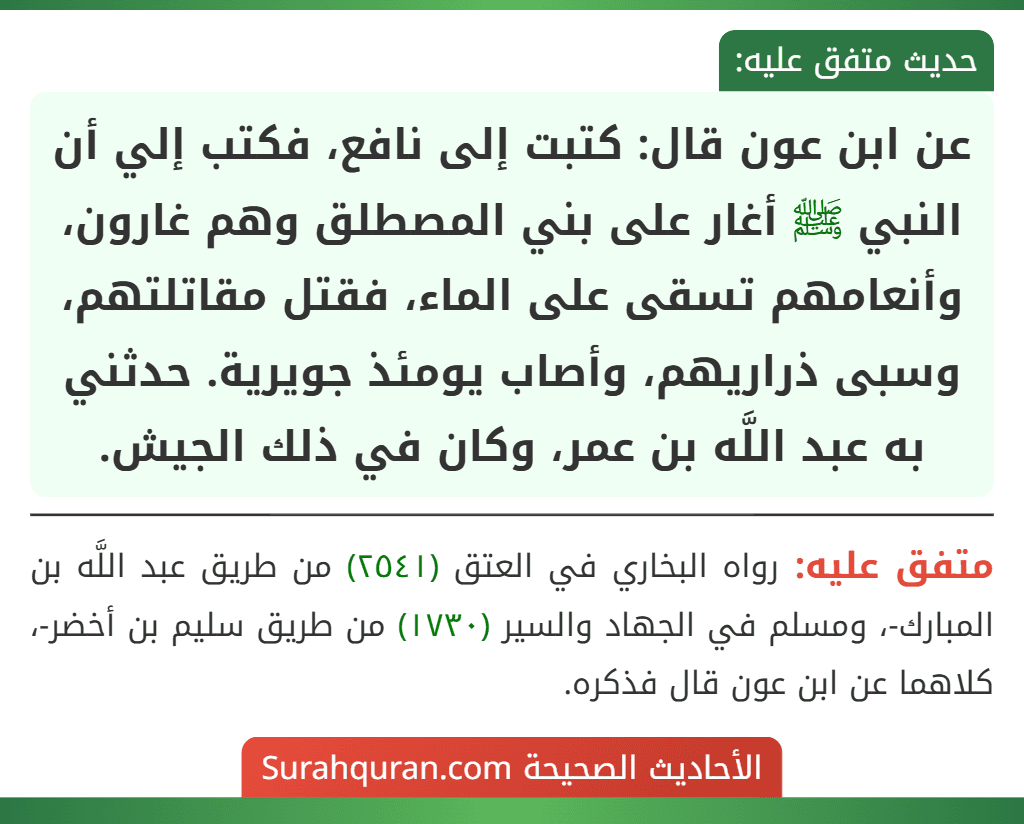 عن ابن عون قال: كتبت إلى نافع، فكتب إلي أن النبي ﷺ أغار على بني المصطلق وهم غارون، وأنعامهم تسقى على الماء، فقتل مقاتلتهم، وسبى ذراريهم، وأصاب يومئذ جويرية. حدثني به عبد اللَّه بن عمر، وكان في ذلك الجيش. عن ابن عون قال: كتبت إلى نافع، فكتب إلي أن النبي ﷺ أغار على بني المصطلق وهم غارون، وأنعامهم تسقى على الماء، فقتل مقاتلتهم، وسبى ذراريهم، وأصاب يومئذ جويرية. حدثني به عبد اللَّه بن عمر، وكان في ذلك الجيش.