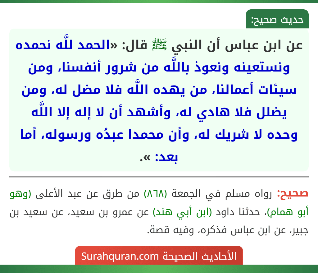عن ابن عباس أن النبي ﷺ قال: «الحمد للَّه نحمده ونستعينه ونعوذ باللَّه من شرور أنفسنا، ومن سيئات أعمالنا، من يهده اللَّه فلا مضل له، ومن يضلل فلا هادي له، وأشهد أن لا إله إلا اللَّه وحده لا شريك له، وأن محمدا عبدُه ورسوله، أما بعد: ».