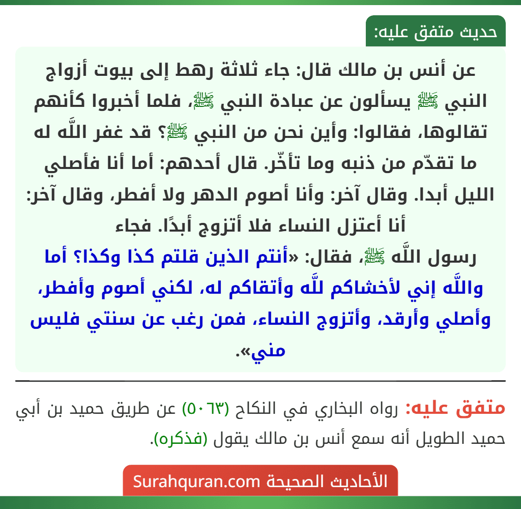 عن أنس بن مالك قال: جاء ثلاثة رهط إلى بيوت أزواج النبي ﷺ يسألون عن عبادة النبي ﷺ، فلما أخبروا كأنهم تقالوها، فقالوا: وأين نحن من النبي ﷺ؟ قد غفر اللَّه له ما تقدّم من ذنبه وما تأخّر. قال أحدهم: أما أنا فأصلي الليل أبدا. وقال آخر: وأنا أصوم الدهر ولا أفطر، وقال آخر: أنا أعتزل النساء فلا أتزوج أبدًا. فجاء
رسول اللَّه ﷺ، فقال: «أنتم الذين قلتم كذا وكذا؟ أما واللَّه إني لأخشاكم للَّه وأتقاكم له، لكني أصوم وأفطر، وأصلي وأرقد، وأتزوج النساء، فمن رغب عن سنتي فليس مني».