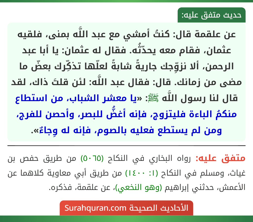 عن علقمة قال: كنتُ أمشي مع عبد اللَّه بمنى، فلقيه عثمان، فقام معه يحدّثُه. فقال له عثمان: يا أبا عبد الرحمن، ألا نزوِّجك جاريةً شابةً لعلّها تذكِّرك بعضّ ما مضى من زمانك. قال: فقال عبد اللَّه: لئن قلتَ ذاك، لقد قال لنا رسول اللَّه ﷺ: «يا معشر الشباب، من استطاع منكمُ الباءة فليتزوج، فإنه أغضُّ للبصر، وأحصن للفرج، ومن لم يستطع فعليه بالصوم، فإنه له وِجاءٌ».