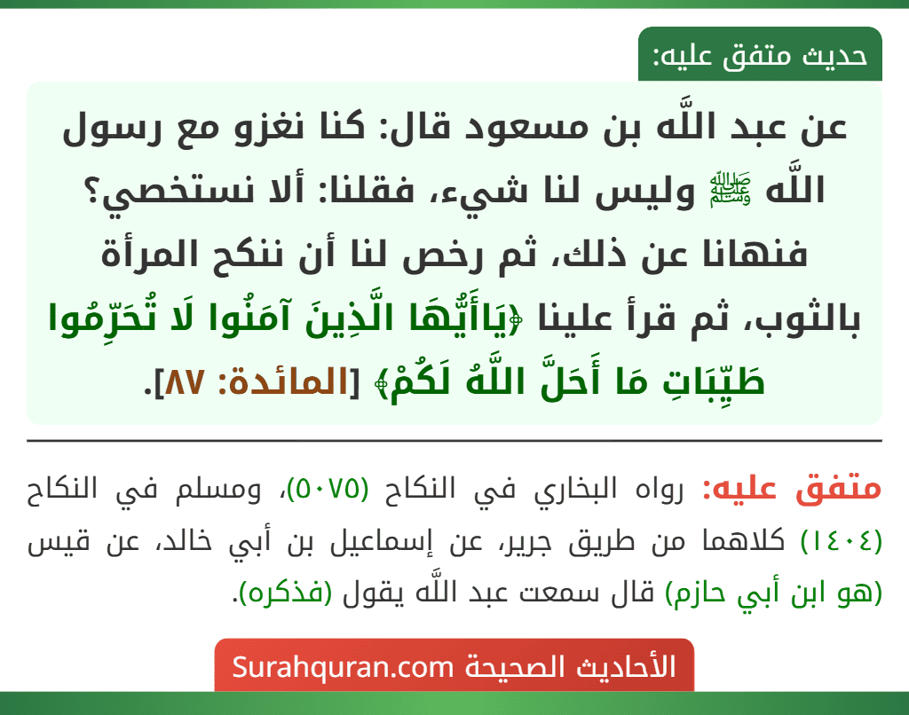 عن عبد اللَّه بن مسعود قال: كنا نغزو مع رسول اللَّه ﷺ وليس لنا شيء، فقلنا: ألا نستخصي؟ فنهانا عن ذلك، ثم رخص لنا أن ننكح المرأة بالثوب، ثم قرأ علينا ﴿يَاأَيُّهَا الَّذِينَ آمَنُوا لَا تُحَرِّمُوا طَيِّبَاتِ مَا أَحَلَّ اللَّهُ لَكُمْ﴾ [المائدة: ٨٧].