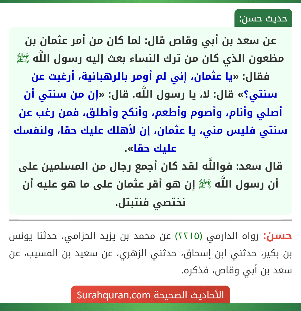 عن سعد بن أبي وقاص قال: لما كان من أمر عثمان بن مظعون الذي كان من ترك النساء بعث إليه رسول اللَّه ﷺ فقال: «يا عثمان، إني لم أومر بالرهبانية، أرغبت عن سنتي؟» قال: لا، يا رسول اللَّه. قال: «إن من سنتي أن أصلي وأنام، وأصوم وأطعم، وأنكح وأطلق، فمن رغب عن سنتي فليس مني، يا عثمان، إن لأهلك عليك حقا، ولنفسك عليك حقا».
قال سعد: فواللَّه لقد كان أجمع رجال من المسلمين على أن رسول اللَّه ﷺ إن هو أقر عثمان على ما هو عليه أن نختصي فنتبتل.