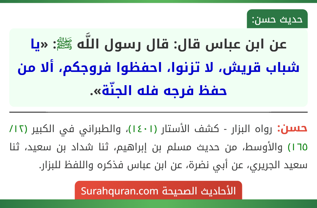 عن ابن عباس قال: قال رسول اللَّه ﷺ: «يا شباب قريش، لا تزنوا، احفظوا فروجكم، ألا من حفظ فرجه فله الجنّة». عن ابن عباس قال: قال رسول اللَّه ﷺ: «يا شباب قريش، لا تزنوا، احفظوا فروجكم، ألا من حفظ فرجه فله الجنّة».