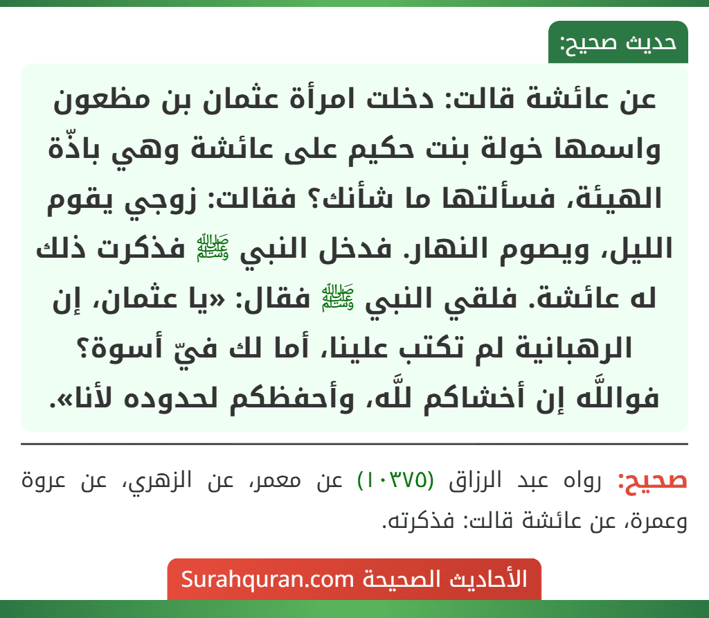 عن عائشة قالت: دخلت امرأة عثمان بن مظعون واسمها خولة بنت حكيم على عائشة وهي باذّة الهيئة، فسألتها ما شأنك؟ فقالت: زوجي يقوم الليل، ويصوم النهار. فدخل النبي ﷺ فذكرت ذلك له عائشة. فلقي النبي ﷺ فقال: «يا عثمان، إن
الرهبانية لم تكتب علينا، أما لك فيّ أسوة؟ فواللَّه إن أخشاكم للَّه، وأحفظكم لحدوده لأنا». عن عائشة قالت: دخلت امرأة عثمان بن مظعون واسمها خولة بنت حكيم على عائشة وهي باذّة الهيئة، فسألتها ما شأنك؟ فقالت: زوجي يقوم الليل، ويصوم النهار. فدخل النبي ﷺ فذكرت ذلك له عائشة. فلقي النبي ﷺ فقال: «يا عثمان، إن
الرهبانية لم تكتب علينا، أما لك فيّ أسوة؟ فواللَّه إن أخشاكم للَّه، وأحفظكم لحدوده لأنا».