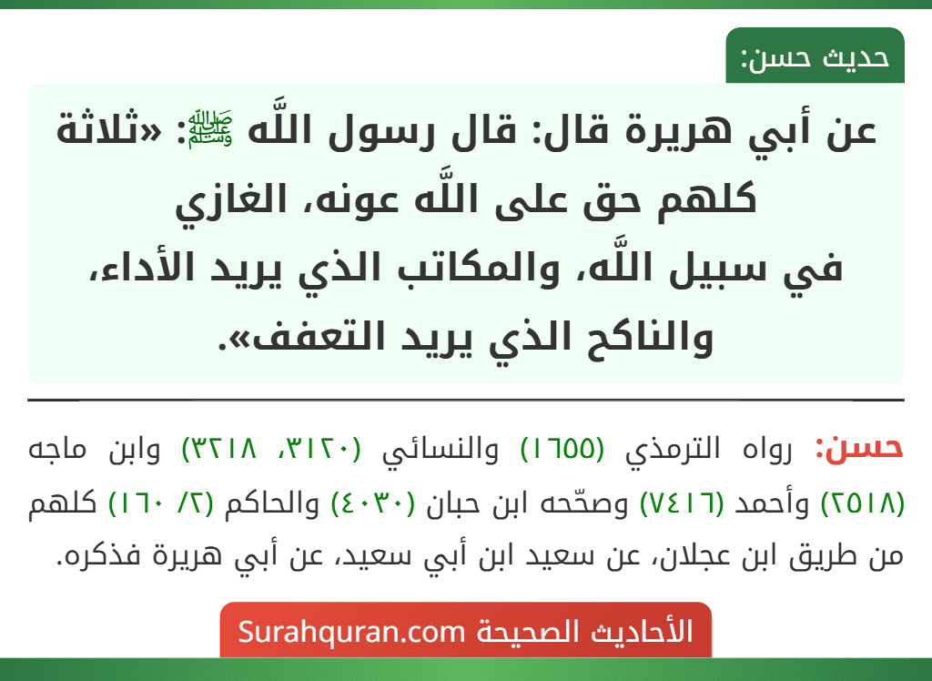 عن أبي هريرة قال: قال رسول اللَّه ﷺ: «ثلاثة كلهم حق على اللَّه عونه، الغازي
في سبيل اللَّه، والمكاتب الذي يريد الأداء، والناكح الذي يريد التعفف». عن أبي هريرة قال: قال رسول اللَّه ﷺ: «ثلاثة كلهم حق على اللَّه عونه، الغازي
في سبيل اللَّه، والمكاتب الذي يريد الأداء، والناكح الذي يريد التعفف».