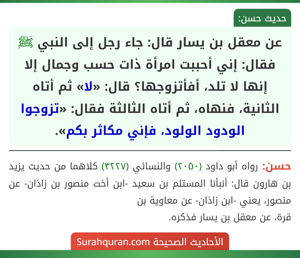 عن معقل بن يسار قال: جاء رجل إلى النبي ﷺ فقال: إني أحببت امرأة ذات حسب وجمال إلا إنها لا تلد، أفأتزوجها؟ قال: «لا» ثم أتاه الثانية، فنهاه، ثم أتاه الثالثة فقال: «تزوجوا الودود الولود، فإني مكاثر بكم».