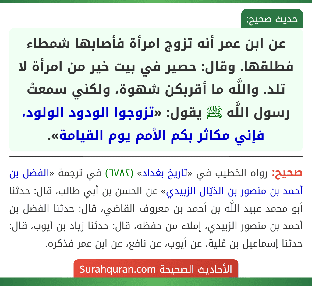 عن ابن عمر أنه تزوج امرأة فأصابها شمطاء فطلقها. وقال: حصير في بيت خير من امرأة لا تلد. واللَّه ما أقربكن شهوة، ولكني سمعتُ رسول اللَّه ﷺ يقول: «تزوجوا الودود الولود، فإني مكاثر بكم الأمم يوم القيامة». عن ابن عمر أنه تزوج امرأة فأصابها شمطاء فطلقها. وقال: حصير في بيت خير من امرأة لا تلد. واللَّه ما أقربكن شهوة، ولكني سمعتُ رسول اللَّه ﷺ يقول: «تزوجوا الودود الولود، فإني مكاثر بكم الأمم يوم القيامة».