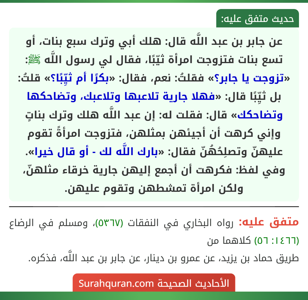عن جابر بن عبد اللَّه قال: هلك أبي وترك سبع بنات، أو تسع بنات فتزوجت امرأة ثيّبًا، فقال لي رسول اللَّه ﷺ: «تزوجت يا جابر؟» فقلتُ: نعم، فقال: «بكرًا أم ثيِّبًا؟» قلتُ: بل ثيِّبًا قال: «فهلا جارية تلاعبها وتلاعبك، وتضاحكها وتضاحكك» قال: فقلت له: إن عبد اللَّه هلك وترك بناتٍ وإني كرهت أن أجيئهن بمثلهن، فتزوجت امرأةً تقوم عليهنّ وتصلِحُهُنّ فقال: «بارك اللَّه لك - أو قال خيرا».
وفي لفظ: فكرهت أن أجمع إليهن جارية خرقاء مثلهنّ، ولكن امرأة تمشطهن وتقوم عليهن. عن جابر بن عبد اللَّه قال: هلك أبي وترك سبع بنات، أو تسع بنات فتزوجت امرأة ثيّبًا، فقال لي رسول اللَّه ﷺ: «تزوجت يا جابر؟» فقلتُ: نعم، فقال: «بكرًا أم ثيِّبًا؟» قلتُ: بل ثيِّبًا قال: «فهلا جارية تلاعبها وتلاعبك، وتضاحكها وتضاحكك» قال: فقلت له: إن عبد اللَّه هلك وترك بناتٍ وإني كرهت أن أجيئهن بمثلهن، فتزوجت امرأةً تقوم عليهنّ وتصلِحُهُنّ فقال: «بارك اللَّه لك - أو قال خيرا».
وفي لفظ: فكرهت أن أجمع إليهن جارية خرقاء مثلهنّ، ولكن امرأة تمشطهن وتقوم عليهن.