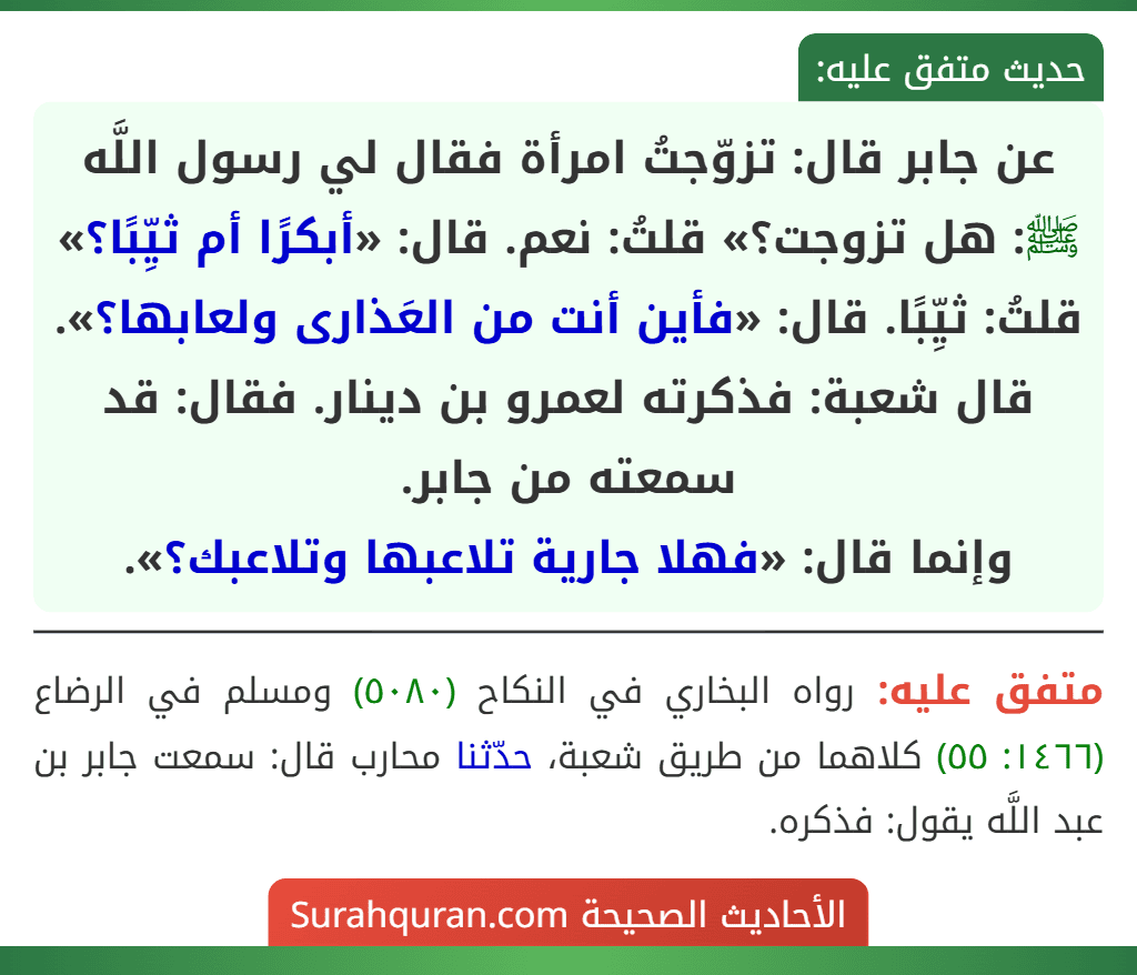 عن جابر قال: تزوّجتُ امرأة فقال لي رسول اللَّه ﷺ: هل تزوجت؟» قلتُ: نعم. قال: «أبكرًا أم ثيِّبًا؟» قلتُ: ثيِّبًا. قال: «فأين أنت من العَذارى ولعابها؟».
قال شعبة: فذكرته لعمرو بن دينار. فقال: قد سمعته من جابر.
وإنما قال: «فهلا جارية تلاعبها وتلاعبك؟». عن جابر قال: تزوّجتُ امرأة فقال لي رسول اللَّه ﷺ: هل تزوجت؟» قلتُ: نعم. قال: «أبكرًا أم ثيِّبًا؟» قلتُ: ثيِّبًا. قال: «فأين أنت من العَذارى ولعابها؟».
قال شعبة: فذكرته لعمرو بن دينار. فقال: قد سمعته من جابر.
وإنما قال: «فهلا جارية تلاعبها وتلاعبك؟».