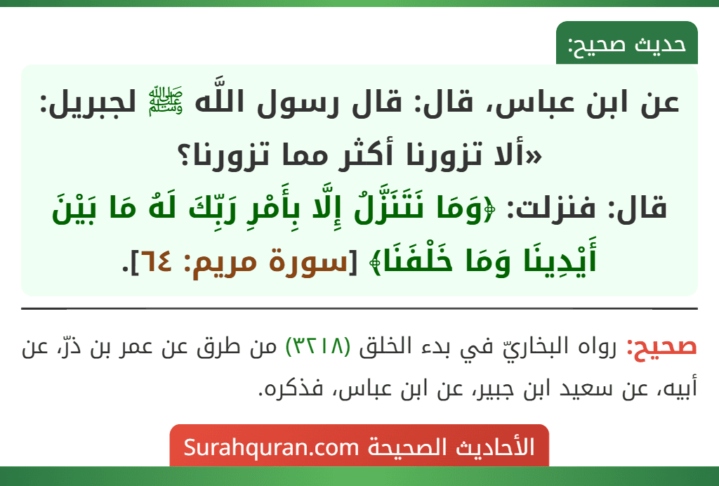 عن ابن عباس، قال: قال رسول اللَّه ﷺ لجبريل: «ألا تزورنا أكثر مما تزورنا؟
قال: فنزلت: ﴿وَمَا نَتَنَزَّلُ إِلَّا بِأَمْرِ رَبِّكَ لَهُ مَا بَيْنَ أَيْدِينَا وَمَا خَلْفَنَا﴾ [سورة مريم: ٦٤].